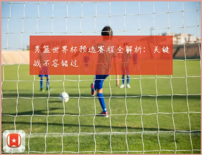 男篮世界杯预选赛程全解析：关键战不容错过