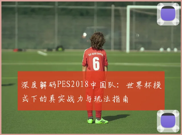 深度解码PES2018中国队：世界杯模式下的真实战力与玩法指南