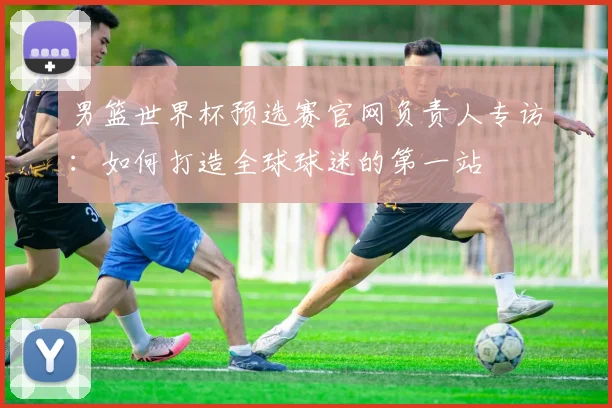 男篮世界杯预选赛官网负责人专访：如何打造全球球迷的第一站