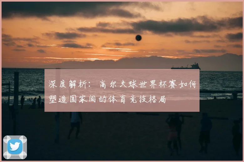 深度解析：高尔夫球世界杯赛如何塑造国家间的体育竞技格局