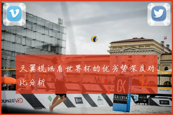 天翼视讯看世界杯的优劣势深度对比分析