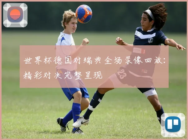 世界杯德国对瑞典全场录像回放：精彩对决完整呈现