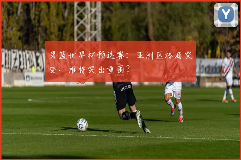 男篮世界杯预选赛：亚洲区格局突变，谁将突出重围？