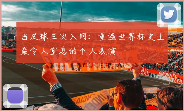 当皮球三次入网：重温世界杯史上最令人窒息的个人表演
