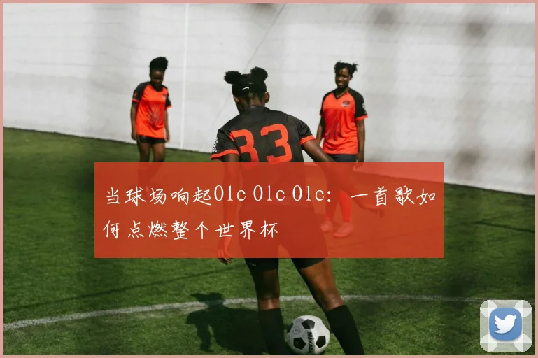 当球场响起Ole Ole Ole：一首歌如何点燃整个世界杯