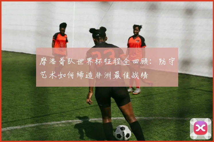 摩洛哥队世界杯征程全回顾:防守艺术如何缔造非洲最佳战绩