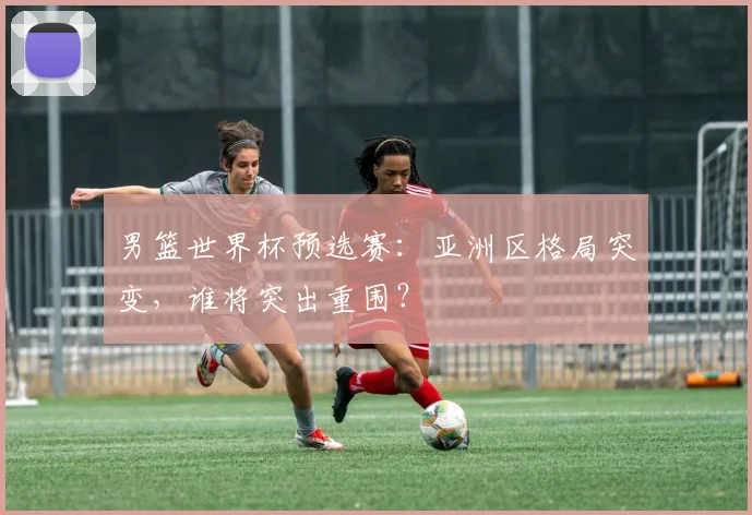 男篮世界杯预选赛：亚洲区格局突变，谁将突出重围？