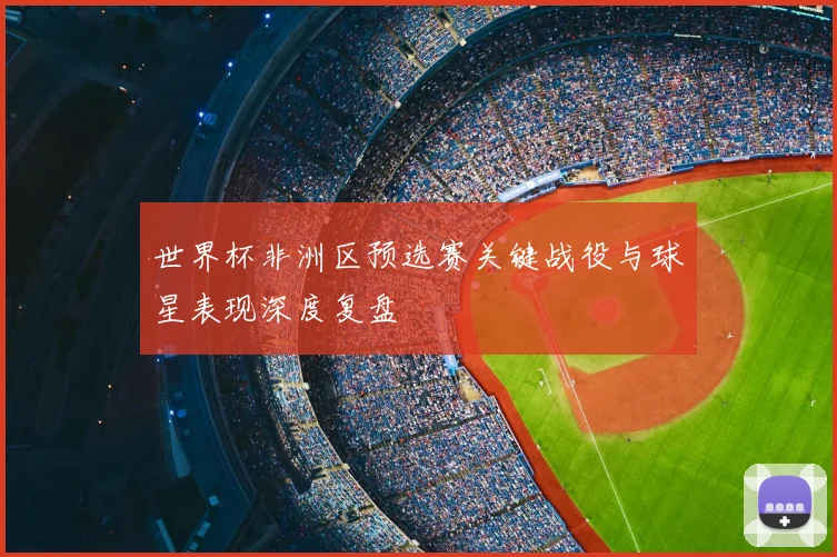 世界杯非洲区预选赛关键战役与球星表现深度复盘
