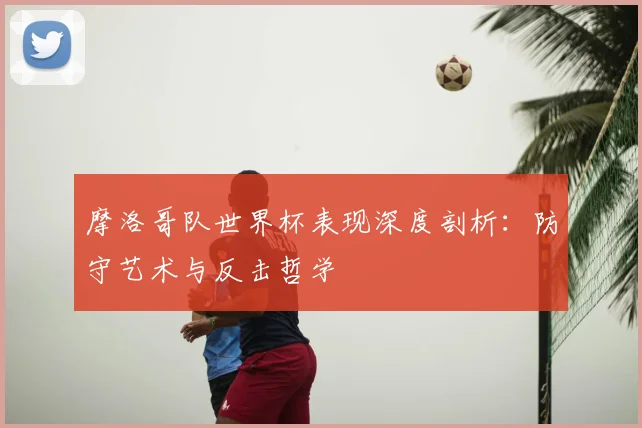 摩洛哥队世界杯表现深度剖析：防守艺术与反击哲学
