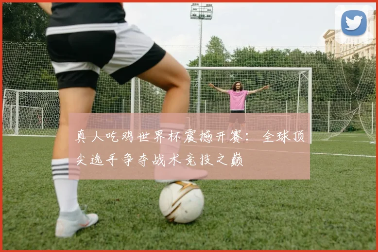 真人吃鸡世界杯震撼开赛:全球顶尖选手争夺战术竞技之巅