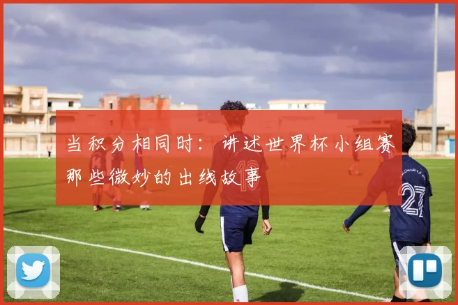 当积分相同时：讲述世界杯小组赛那些微妙的出线故事