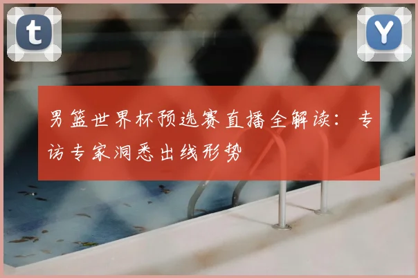 男篮世界杯预选赛直播全解读：专访专家洞悉出线形势